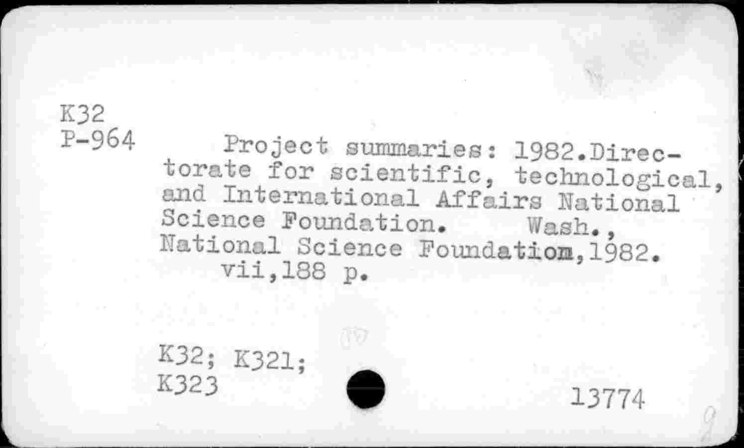 ﻿K32 P-964
Project summaries: 1982.Directorate for scientific, technological, and International Affairs National Science Foundation. Wash., National Science Foundation,1982.
vii,188 p.
K32; K321;
K323
13774